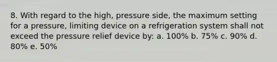 8. With regard to the high, pressure side, the maximum setting for a pressure, limiting device on a refrigeration system shall not exceed the pressure relief device by: a. 100% b. 75% c. 90% d. 80% e. 50%