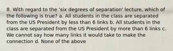 8. With regard to the 'six degrees of separation' lecture, which of the following is true? a. All students in the class are separated from the US President by less than 6 links b. All students in the class are separated from the US President by more than 6 links c. We cannot say how many links it would take to make the connection d. None of the above