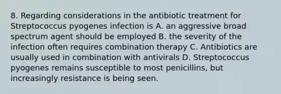 8. Regarding considerations in the antibiotic treatment for Streptococcus pyogenes infection is A. an aggressive broad spectrum agent should be employed B. the severity of the infection often requires combination therapy C. Antibiotics are usually used in combination with antivirals D. Streptococcus pyogenes remains susceptible to most penicillins, but increasingly resistance is being seen.