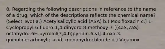 8. Regarding the following descriptions in reference to the name of a drug, which of the descriptions reflects the chemical name? (Select Two) a.) Acetylsalicylic acid (ASA) b.) Moxifloxacin c.) 1-Cyclopropyl-6-fluoro-1,4-dihydro-8-methoxy-7-[(4aS,7aS)-octahydro-6H-pyrrolol(3,4-b)pyridin-6-yl]-4-oxo-3-quinolinecarboxylic acid, monohydrochloride d.) Vigamox