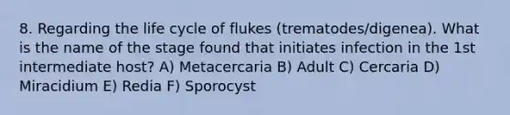 8. Regarding the life cycle of flukes (trematodes/digenea). What is the name of the stage found that initiates infection in the 1st intermediate host? A) Metacercaria B) Adult C) Cercaria D) Miracidium E) Redia F) Sporocyst