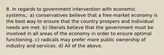 8. In regards to government intervention with economic systems,: a) conservatives believe that a free-market economy is the best way to ensure that the country prospers and individual needs are met. b) liberals believe that the government must be involved in all areas of the economy in order to ensure optimal functioning. c) radicals may prefer more public ownership of industry and services. d) All of the above.