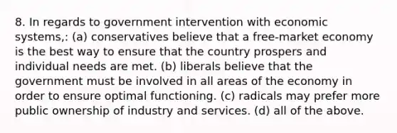 8. In regards to government intervention with economic systems,: (a) conservatives believe that a free-market economy is the best way to ensure that the country prospers and individual needs are met. (b) liberals believe that the government must be involved in all areas of the economy in order to ensure optimal functioning. (c) radicals may prefer more public ownership of industry and services. (d) all of the above.