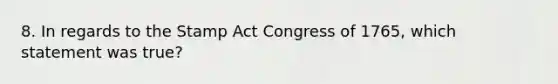 8. In regards to the Stamp Act Congress of 1765, which statement was true?