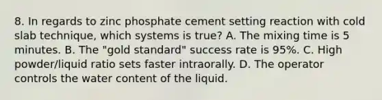 8. In regards to zinc phosphate cement setting reaction with cold slab technique, which systems is true? A. The mixing time is 5 minutes. B. The "gold standard" success rate is 95%. C. High powder/liquid ratio sets faster intraorally. D. The operator controls the water content of the liquid.