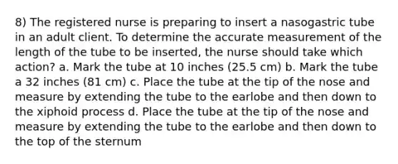 8) The registered nurse is preparing to insert a nasogastric tube in an adult client. To determine the accurate measurement of the length of the tube to be inserted, the nurse should take which action? a. Mark the tube at 10 inches (25.5 cm) b. Mark the tube a 32 inches (81 cm) c. Place the tube at the tip of the nose and measure by extending the tube to the earlobe and then down to the xiphoid process d. Place the tube at the tip of the nose and measure by extending the tube to the earlobe and then down to the top of the sternum