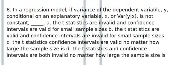 8. In a regression model, if variance of the dependent variable, y, conditional on an explanatory variable, x, or Var(y|x), is not constant, _____. a. the t statistics are invalid and confidence intervals are valid for small sample sizes b. the t statistics are valid and confidence intervals are invalid for small sample sizes c. the t statistics confidence intervals are valid no matter how large the sample size is d. the t statistics and confidence intervals are both invalid no matter how large the sample size is