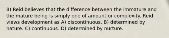 8) Reid believes that the difference between the immature and the mature being is simply one of amount or complexity. Reid views development as A) discontinuous. B) determined by nature. C) continuous. D) determined by nurture.