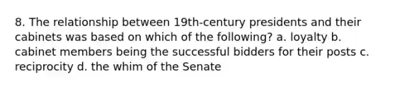 8. The relationship between 19th-century presidents and their cabinets was based on which of the following? a. loyalty b. cabinet members being the successful bidders for their posts c. reciprocity d. the whim of the Senate