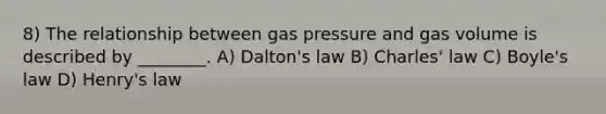 8) The relationship between gas pressure and gas volume is described by ________. A) Dalton's law B) <a href='https://www.questionai.com/knowledge/kY0HYs0tQH-charles-law' class='anchor-knowledge'>charles' law</a> C) <a href='https://www.questionai.com/knowledge/kdvBalZ1bx-boyles-law' class='anchor-knowledge'>boyle's law</a> D) Henry's law