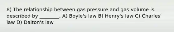 8) The relationship between gas pressure and gas volume is described by ________. A) <a href='https://www.questionai.com/knowledge/kdvBalZ1bx-boyles-law' class='anchor-knowledge'>boyle's law</a> B) Henry's law C) <a href='https://www.questionai.com/knowledge/kY0HYs0tQH-charles-law' class='anchor-knowledge'>charles' law</a> D) Dalton's law