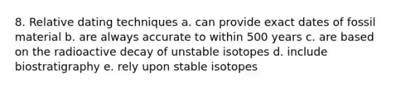 8. Relative dating techniques a. can provide exact dates of fossil material b. are always accurate to within 500 years c. are based on the radioactive decay of unstable isotopes d. include biostratigraphy e. rely upon stable isotopes