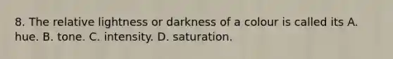 8. The relative lightness or darkness of a colour is called its A. hue. B. tone. C. intensity. D. saturation.