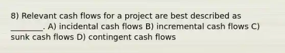 8) Relevant cash flows for a project are best described as ________. A) incidental cash flows B) incremental cash flows C) sunk cash flows D) contingent cash flows