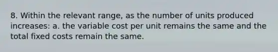 8. Within the relevant range, as the number of units produced increases: a. the variable cost per unit remains the same and the total fixed costs remain the same.