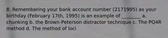 8. Remembering your bank account number (2171995) as your birthday (February 17th, 1995) is an example of ________ a. chunking b. the Brown-Peterson distractor technique c. The PQ4R method d. The method of loci