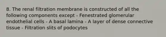 8. The renal filtration membrane is constructed of all the following components except - Fenestrated glomerular endothelial cells - A basal lamina - A layer of dense <a href='https://www.questionai.com/knowledge/kYDr0DHyc8-connective-tissue' class='anchor-knowledge'>connective tissue</a> - Filtration slits of podocytes