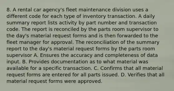 8. A rental car agency's fleet maintenance division uses a different code for each type of inventory transaction. A daily summary report lists activity by part number and transaction code. The report is reconciled by the parts room supervisor to the day's material request forms and is then forwarded to the fleet manager for approval. The reconciliation of the summary report to the day's material request forms by the parts room supervisor A. Ensures the accuracy and completeness of data input. B. Provides documentation as to what material was available for a specific transaction. C. Confirms that all material request forms are entered for all parts issued. D. Verifies that all material request forms were approved.