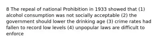 8 The repeal of national Prohibition in 1933 showed that (1) alcohol consumption was not socially acceptable (2) the government should lower the drinking age (3) crime rates had fallen to record low levels (4) unpopular laws are difficult to enforce