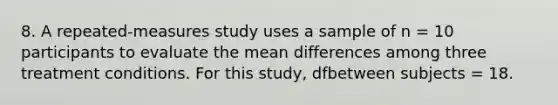 8. A repeated-measures study uses a sample of n = 10 participants to evaluate the mean differences among three treatment conditions. For this study, dfbetween subjects = 18.