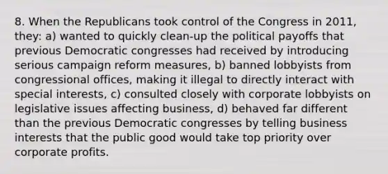 8. When the Republicans took control of the Congress in 2011, they: a) wanted to quickly clean-up the political payoffs that previous Democratic congresses had received by introducing serious campaign reform measures, b) banned lobbyists from congressional offices, making it illegal to directly interact with special interests, c) consulted closely with corporate lobbyists on legislative issues affecting business, d) behaved far different than the previous Democratic congresses by telling business interests that the public good would take top priority over corporate profits.