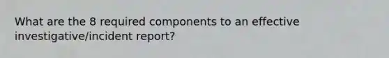 What are the 8 required components to an effective investigative/incident report?