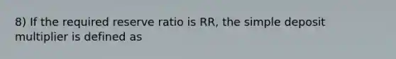 8) If the required reserve ratio is RR, the simple deposit multiplier is defined as