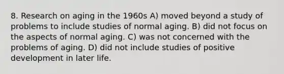 8. Research on aging in the 1960s A) moved beyond a study of problems to include studies of normal aging. B) did not focus on the aspects of normal aging. C) was not concerned with the problems of aging. D) did not include studies of positive development in later life.