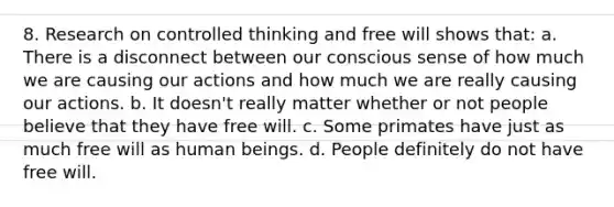 8. Research on controlled thinking and free will shows that: ﻿﻿a. There is a disconnect between our conscious sense of how much we are causing our actions and how much we are really causing our actions. ﻿﻿b. It doesn't really matter whether or not people believe that they have free will. ﻿c. ﻿Some primates have just as much free will as human beings. ﻿﻿d. People definitely do not have free will.