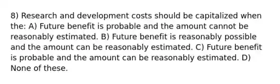 8) Research and development costs should be capitalized when the: A) Future benefit is probable and the amount cannot be reasonably estimated. B) Future benefit is reasonably possible and the amount can be reasonably estimated. C) Future benefit is probable and the amount can be reasonably estimated. D) None of these.