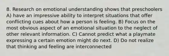 8. Research on emotional understanding shows that preschoolers A) have an impressive ability to interpret situations that offer conflicting cues about how a person is feeling. B) Focus on the most obvious aspect of an emotional situation to the neglect of other relevant information. C) Cannot predict what a playmate expressing a certain emotion might do next. D) Do not realize that thinking and feeling are interconnected