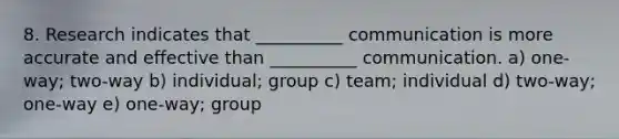 8. Research indicates that __________ communication is more accurate and effective than __________ communication. a) one-way; two-way b) individual; group c) team; individual d) two-way; one-way e) one-way; group