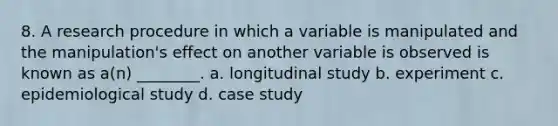 8. A research procedure in which a variable is manipulated and the manipulation's effect on another variable is observed is known as a(n) ________. a. longitudinal study b. experiment c. epidemiological study d. case study