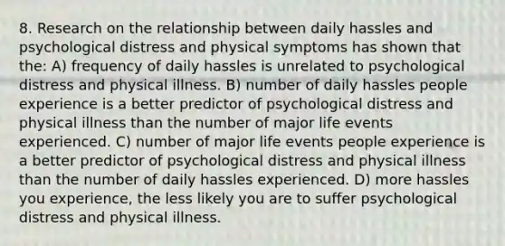 8. Research on the relationship between daily hassles and psychological distress and physical symptoms has shown that the: A) frequency of daily hassles is unrelated to psychological distress and physical illness. B) number of daily hassles people experience is a better predictor of psychological distress and physical illness than the number of major life events experienced. C) number of major life events people experience is a better predictor of psychological distress and physical illness than the number of daily hassles experienced. D) more hassles you experience, the less likely you are to suffer psychological distress and physical illness.