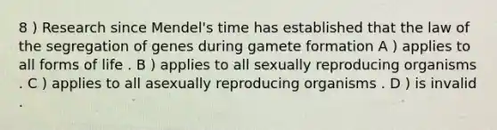 8 ) Research since Mendel's time has established that the law of the segregation of genes during gamete formation A ) applies to all forms of life . B ) applies to all sexually reproducing organisms . C ) applies to all asexually reproducing organisms . D ) is invalid .