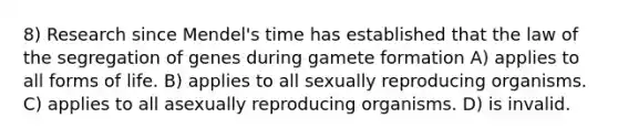 8) Research since Mendel's time has established that the law of the segregation of genes during gamete formation A) applies to all forms of life. B) applies to all sexually reproducing organisms. C) applies to all asexually reproducing organisms. D) is invalid.