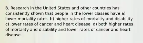 8. Research in the United States and other countries has consistently shown that people in the lower classes have a) lower mortality rates. b) higher rates of mortality and disability. c) lower rates of cancer and heart disease. d) both higher rates of mortality and disability and lower rates of cancer and heart disease.