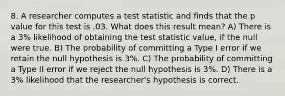 8. A researcher computes a test statistic and finds that the p value for this test is .03. What does this result mean? A) There is a 3% likelihood of obtaining the test statistic value, if the null were true. B) The probability of committing a Type I error if we retain the null hypothesis is 3%. C) The probability of committing a Type II error if we reject the null hypothesis is 3%. D) There is a 3% likelihood that the researcher's hypothesis is correct.