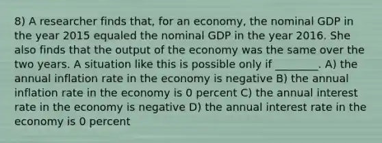 8) A researcher finds that, for an economy, the nominal GDP in the year 2015 equaled the nominal GDP in the year 2016. She also finds that the output of the economy was the same over the two years. A situation like this is possible only if ________. A) the annual inflation rate in the economy is negative B) the annual inflation rate in the economy is 0 percent C) the annual interest rate in the economy is negative D) the annual interest rate in the economy is 0 percent