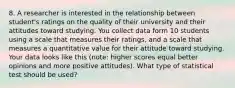 8. A researcher is interested in the relationship between student's ratings on the quality of their university and their attitudes toward studying. You collect data form 10 students using a scale that measures their ratings, and a scale that measures a quantitative value for their attitude toward studying. Your data looks like this (note: higher scores equal better opinions and more positive attitudes). What type of statistical test should be used?