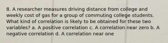 8. A researcher measures driving distance from college and weekly cost of gas for a group of commuting college students. What kind of correlation is likely to be obtained for these two variables? a. A positive correlation c. A correlation near zero b. A negative correlation d. A correlation near one