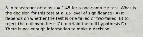 8. A researcher obtains z = 1.45 for a one-sample z test. What is the decision for this test at a .05 level of significance? A) It depends on whether the test is one-tailed or two-tailed. B) to reject the null hypothesis C) to retain the null hypothesis D) There is not enough information to make a decision.