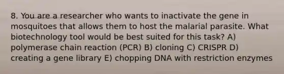 8. You are a researcher who wants to inactivate the gene in mosquitoes that allows them to host the malarial parasite. What biotechnology tool would be best suited for this task? A) polymerase chain reaction (PCR) B) cloning C) CRISPR D) creating a gene library E) chopping DNA with restriction enzymes