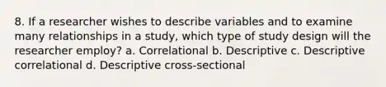 8. If a researcher wishes to describe variables and to examine many relationships in a study, which type of study design will the researcher employ? a. Correlational b. Descriptive c. Descriptive correlational d. Descriptive cross-sectional