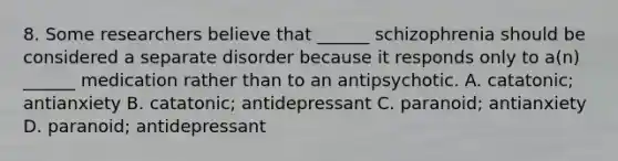 8. Some researchers believe that ______ schizophrenia should be considered a separate disorder because it responds only to a(n) ______ medication rather than to an antipsychotic. A. catatonic; antianxiety B. catatonic; antidepressant C. paranoid; antianxiety D. paranoid; antidepressant