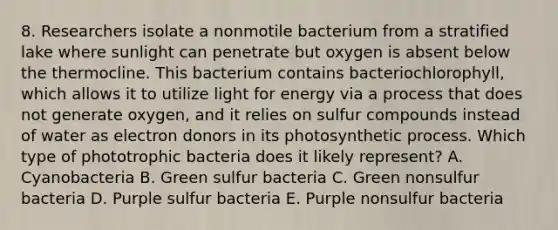 8. Researchers isolate a nonmotile bacterium from a stratified lake where sunlight can penetrate but oxygen is absent below the thermocline. This bacterium contains bacteriochlorophyll, which allows it to utilize light for energy via a process that does not generate oxygen, and it relies on sulfur compounds instead of water as electron donors in its photosynthetic process. Which type of phototrophic bacteria does it likely represent? A. Cyanobacteria B. Green sulfur bacteria C. Green nonsulfur bacteria D. Purple sulfur bacteria E. Purple nonsulfur bacteria