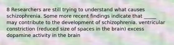 8 Researchers are still trying to understand what causes schizophrenia. Some more recent findings indicate that _____ may contribute to the development of schizophrenia. ventricular constriction (reduced size of spaces in <a href='https://www.questionai.com/knowledge/kLMtJeqKp6-the-brain' class='anchor-knowledge'>the brain</a>) excess dopamine activity in the brain