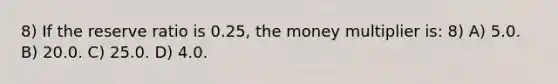 8) If the reserve ratio is 0.25, the money multiplier is: 8) A) 5.0. B) 20.0. C) 25.0. D) 4.0.