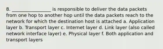 8. _________________ is responsible to deliver the data packets from one hop to another hop until the data packets reach to the network for which the destination host is attached a. Application layer b. Transport layer c. Internet layer d. Link layer (also called network interface layer) e. Physical layer f. Both application and transport layers