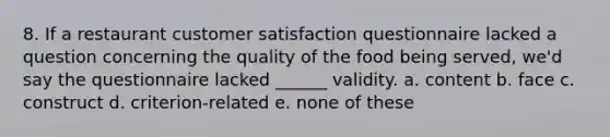 8. If a restaurant customer satisfaction questionnaire lacked a question concerning the quality of the food being served, we'd say the questionnaire lacked ______ validity. a. content b. face c. construct d. criterion-related e. none of these